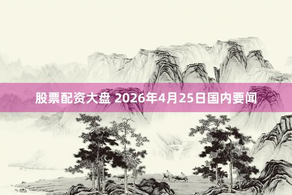 股票配资大盘 2026年4月25日国内要闻