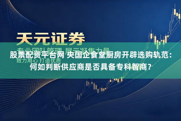 股票配资平台网 央国企食堂厨房开辟选购轨范：何如判断供应商是否具备专科智商？