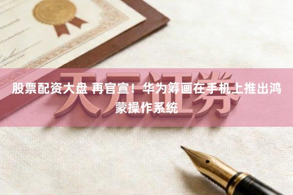 股票配资大盘 再官宣！华为筹画在手机上推出鸿蒙操作系统