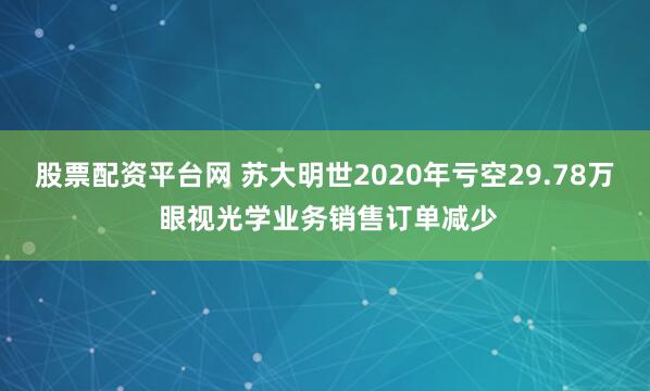 股票配资平台网 苏大明世2020年亏空29.78万 眼视光学业务销售订单减少