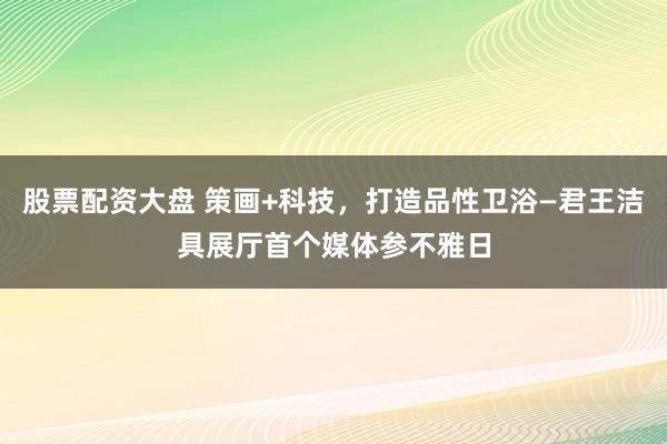 股票配资大盘 策画+科技，打造品性卫浴—君王洁具展厅首个媒体参不雅日