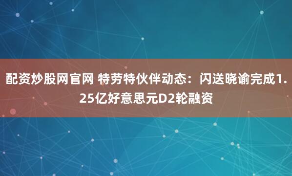 配资炒股网官网 特劳特伙伴动态：闪送晓谕完成1.25亿好意思元D2轮融资