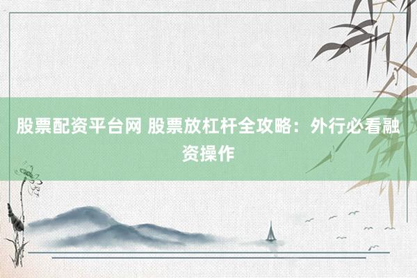 股票配资平台网 股票放杠杆全攻略：外行必看融资操作