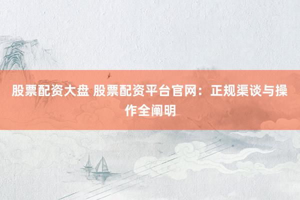 股票配资大盘 股票配资平台官网：正规渠谈与操作全阐明