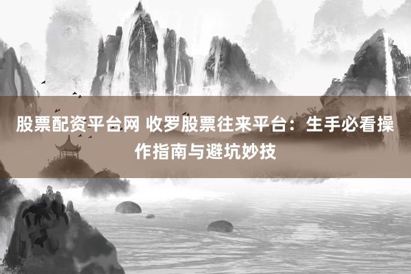 股票配资平台网 收罗股票往来平台：生手必看操作指南与避坑妙技