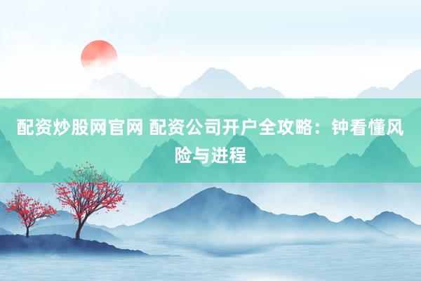 配资炒股网官网 配资公司开户全攻略：钟看懂风险与进程