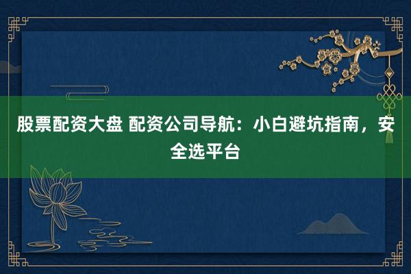 股票配资大盘 配资公司导航：小白避坑指南，安全选平台