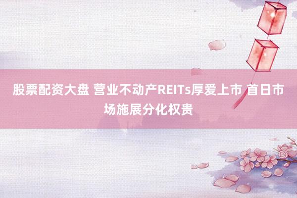 股票配资大盘 营业不动产REITs厚爱上市 首日市场施展分化权贵