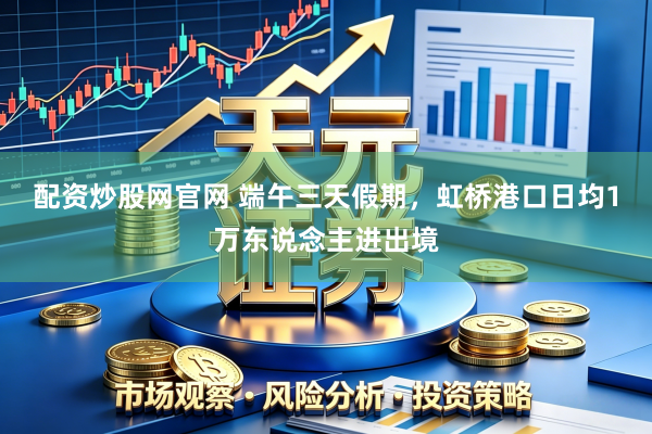 配资炒股网官网 端午三天假期，虹桥港口日均1万东说念主进出境