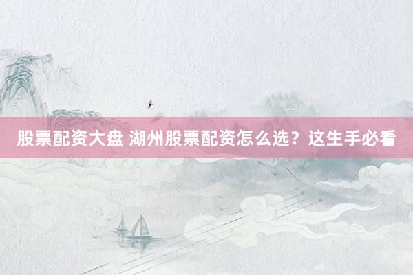 股票配资大盘 湖州股票配资怎么选？这生手必看