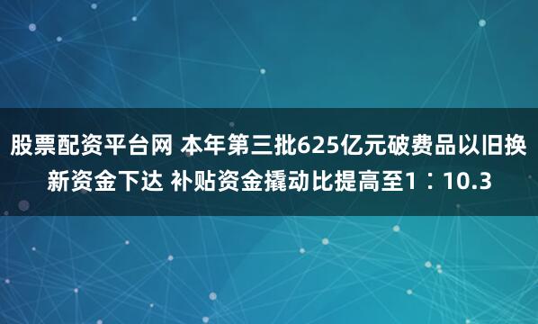 股票配资平台网 本年第三批625亿元破费品以旧换新资金下达 补贴资金撬动比提高至1∶10.3