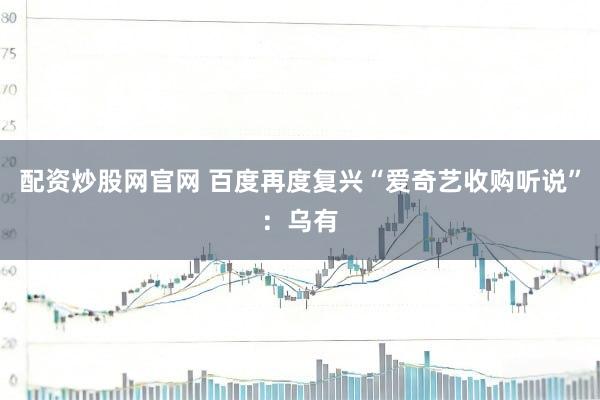 配资炒股网官网 百度再度复兴“爱奇艺收购听说”：乌有