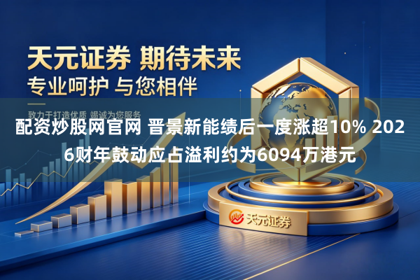 配资炒股网官网 晋景新能绩后一度涨超10% 2026财年鼓动应占溢利约为6094万港元