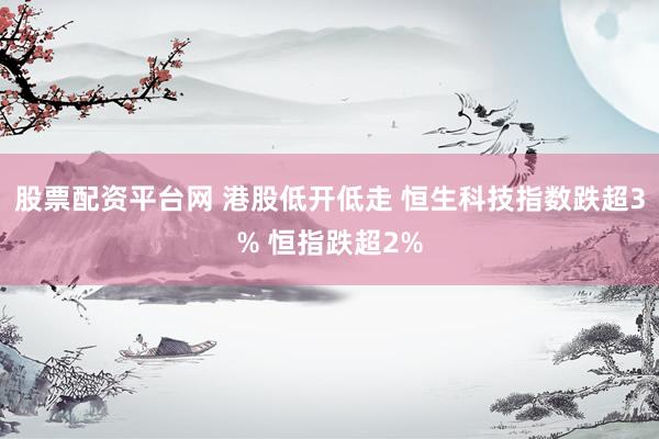 股票配资平台网 港股低开低走 恒生科技指数跌超3% 恒指跌超2%