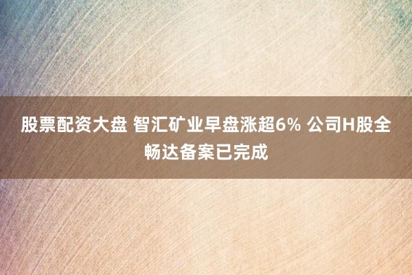 股票配资大盘 智汇矿业早盘涨超6% 公司H股全畅达备案已完成
