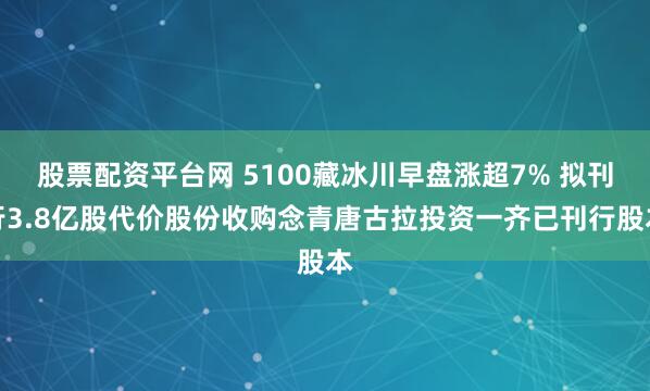 股票配资平台网 5100藏冰川早盘涨超7% 拟刊行3.8亿股代价股份收购念青唐古拉投资一齐已刊行股本