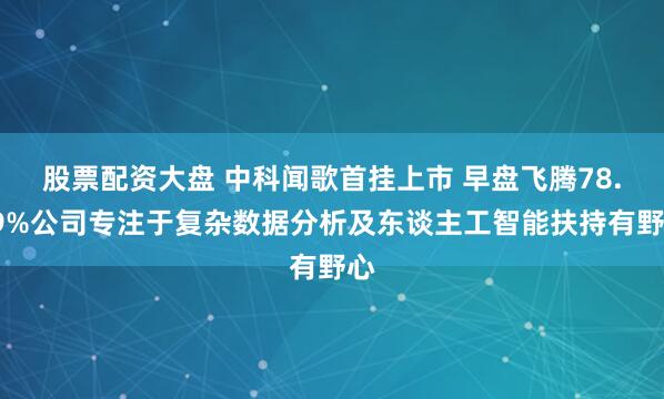 股票配资大盘 中科闻歌首挂上市 早盘飞腾78.09%公司专注于复杂数据分析及东谈主工智能扶持有野心