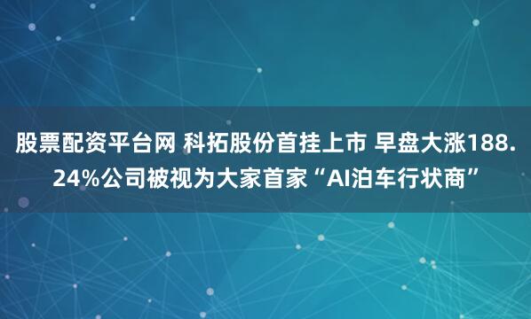 股票配资平台网 科拓股份首挂上市 早盘大涨188.24%公司被视为大家首家“AI泊车行状商”